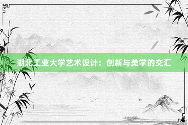 湖北工业大学艺术设计：创新与美学的交汇