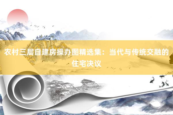 农村三层自建房操办图精选集：当代与传统交融的住宅决议